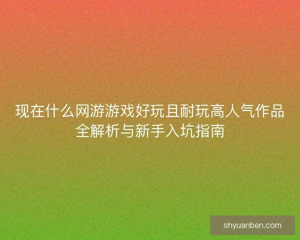 现在什么网游游戏好玩且耐玩高人气作品全解析与新手入坑指南